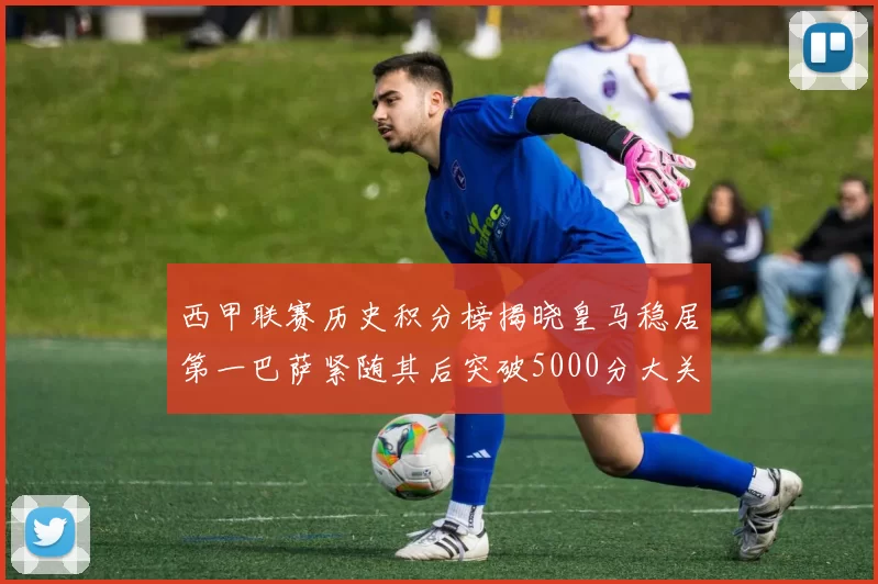 西甲联赛历史积分榜揭晓皇马稳居第一巴萨紧随其后突破5000分大关