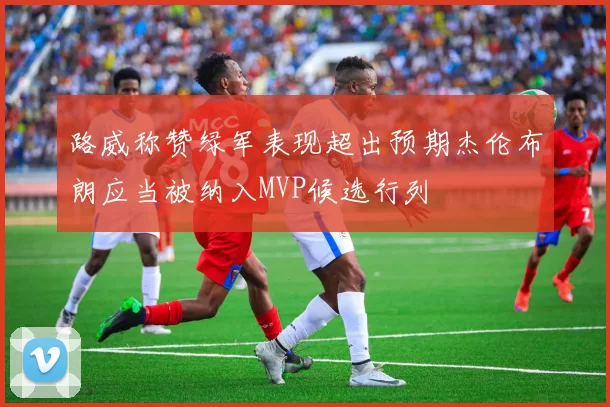 路威称赞绿军表现超出预期杰伦布朗应当被纳入MVP候选行列