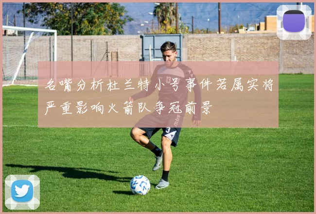 名嘴分析杜兰特小号事件若属实将严重影响火箭队争冠前景