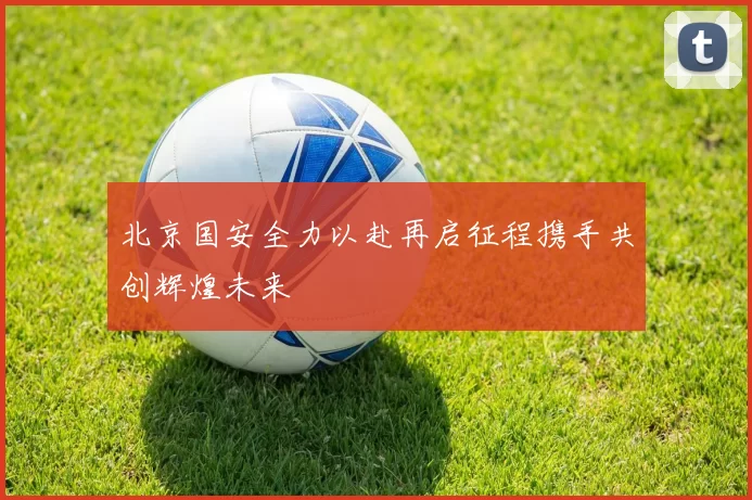 北京国安全力以赴再启征程携手共创辉煌未来