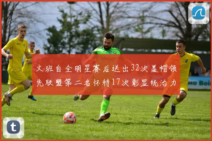 文班自全明星赛后送出32次盖帽领先联盟第二名怀特17次彰显统治力
