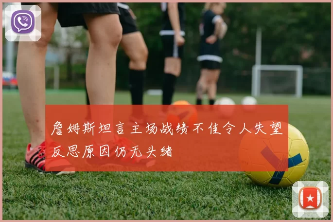 詹姆斯坦言主场战绩不佳令人失望反思原因仍无头绪