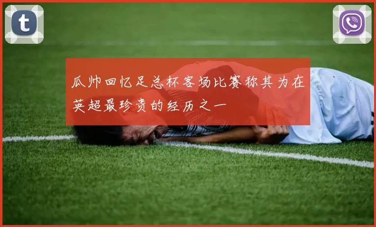 瓜帅回忆足总杯客场比赛称其为在英超最珍贵的经历之一