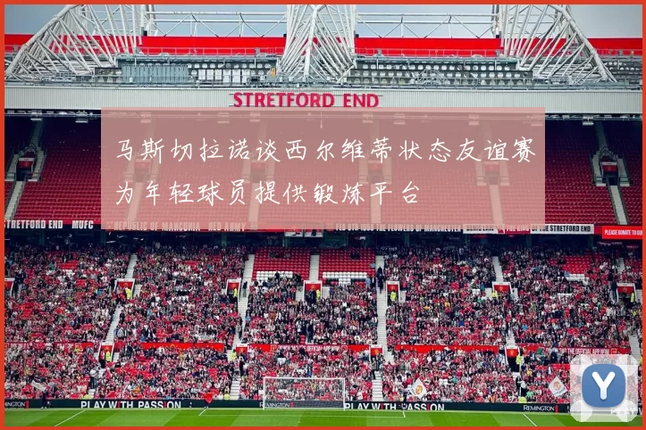 马斯切拉诺谈西尔维蒂状态友谊赛为年轻球员提供锻炼平台