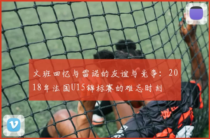 文班回忆与雷诺的友谊与竞争：2018年法国U15锦标赛的难忘时刻
