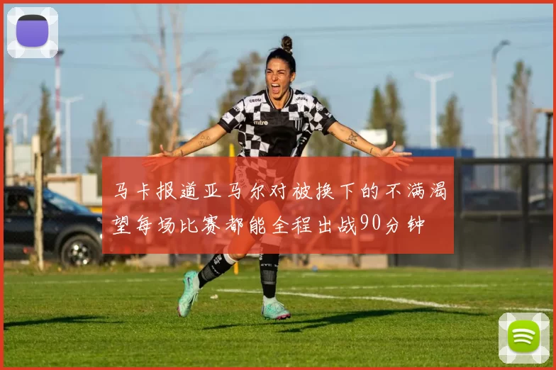 马卡报道亚马尔对被换下的不满渴望每场比赛都能全程出战90分钟