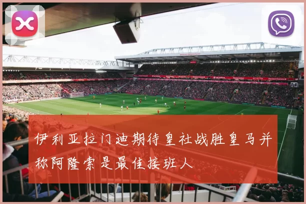 伊利亚拉门迪期待皇社战胜皇马并称阿隆索是最佳接班人