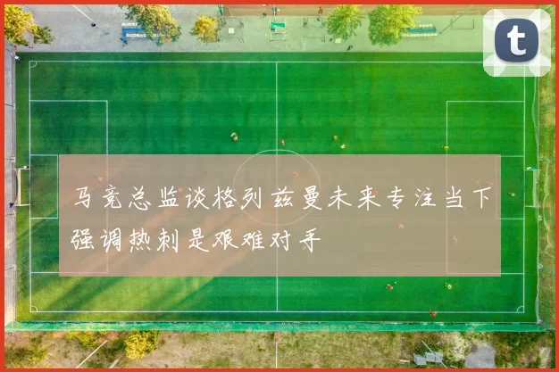 马竞总监谈格列兹曼未来专注当下强调热刺是艰难对手