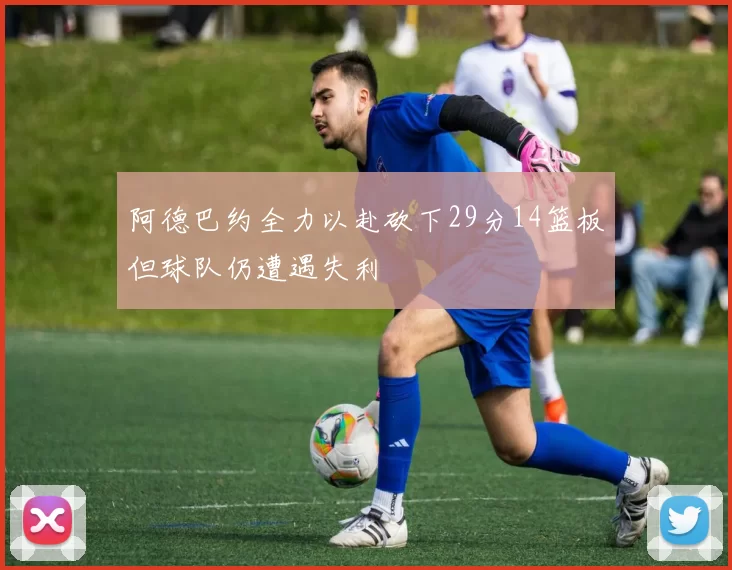 阿德巴约全力以赴砍下29分14篮板但球队仍遭遇失利