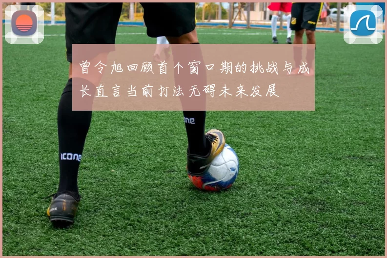 曾令旭回顾首个窗口期的挑战与成长直言当前打法无碍未来发展