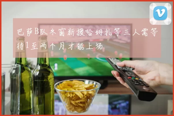 巴萨B队冬窗新援哈姆扎等三人需等待1至两个月才能上场