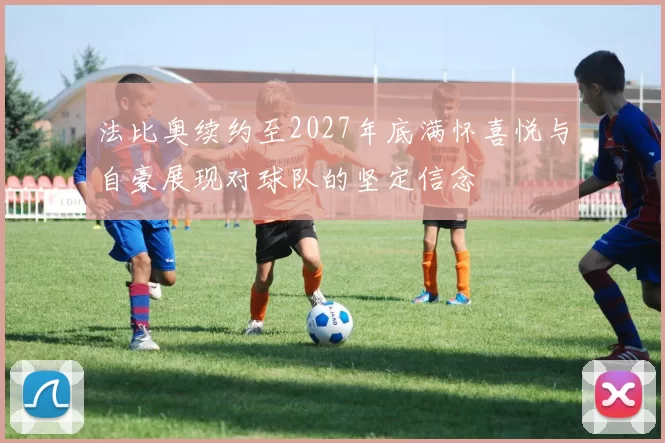 法比奥续约至2027年底满怀喜悦与自豪展现对球队的坚定信念