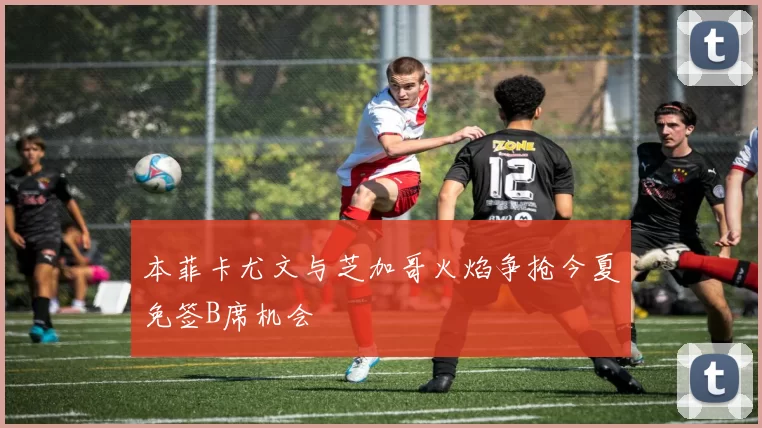 本菲卡尤文与芝加哥火焰争抢今夏免签B席机会