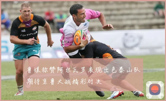 鲁媒称赞阿尔瓦罗表现出色泰山队期待京鲁大战精彩对决