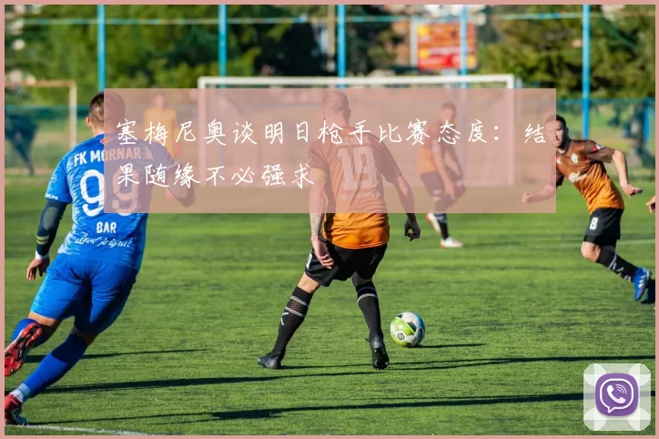 塞梅尼奥谈明日枪手比赛态度：结果随缘不必强求