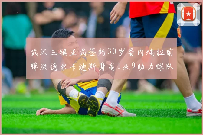 武汉三镇正式签约30岁委内瑞拉前锋洪德尔卡迪斯身高1米9助力球队新赛季