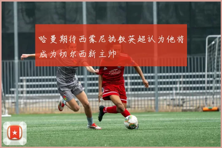 哈曼期待西蒙尼执教英超认为他将成为切尔西新主帅