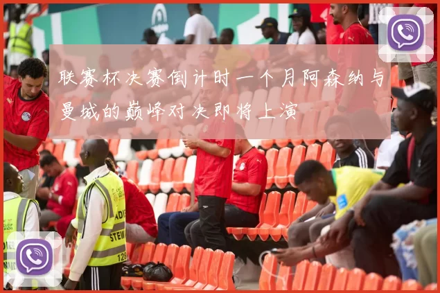 联赛杯决赛倒计时一个月阿森纳与曼城的巅峰对决即将上演