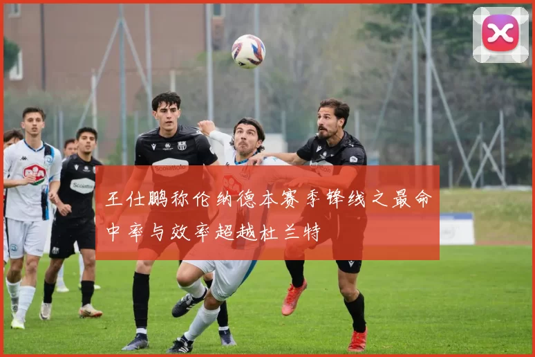 王仕鹏称伦纳德本赛季锋线之最命中率与效率超越杜兰特