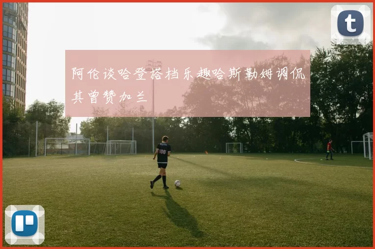 阿伦谈哈登搭档乐趣哈斯勒姆调侃其曾赞加兰