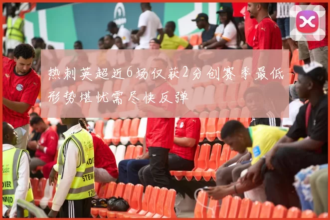热刺英超近6场仅获2分创赛季最低形势堪忧需尽快反弹