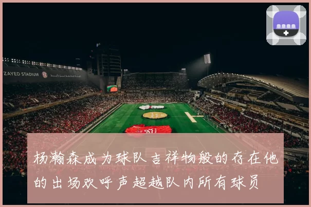 杨瀚森成为球队吉祥物般的存在他的出场欢呼声超越队内所有球员