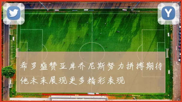 希罗盛赞亚库乔尼斯努力拼搏期待他未来展现更多精彩表现