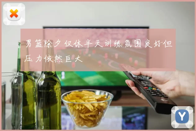 男篮除夕仅休半天训练氛围良好但压力依然巨大